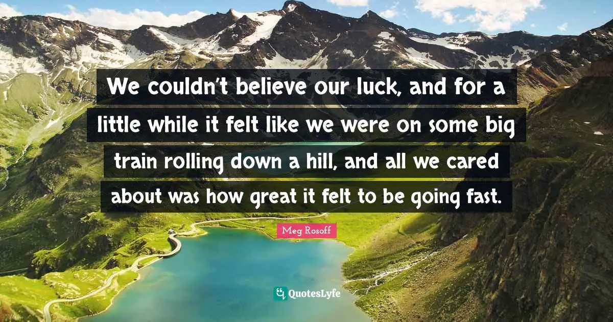 We couldn’t believe our luck, and for a little while it felt like we were on some big train rolling down a hill, and all we cared about was how great it felt to be going fast.