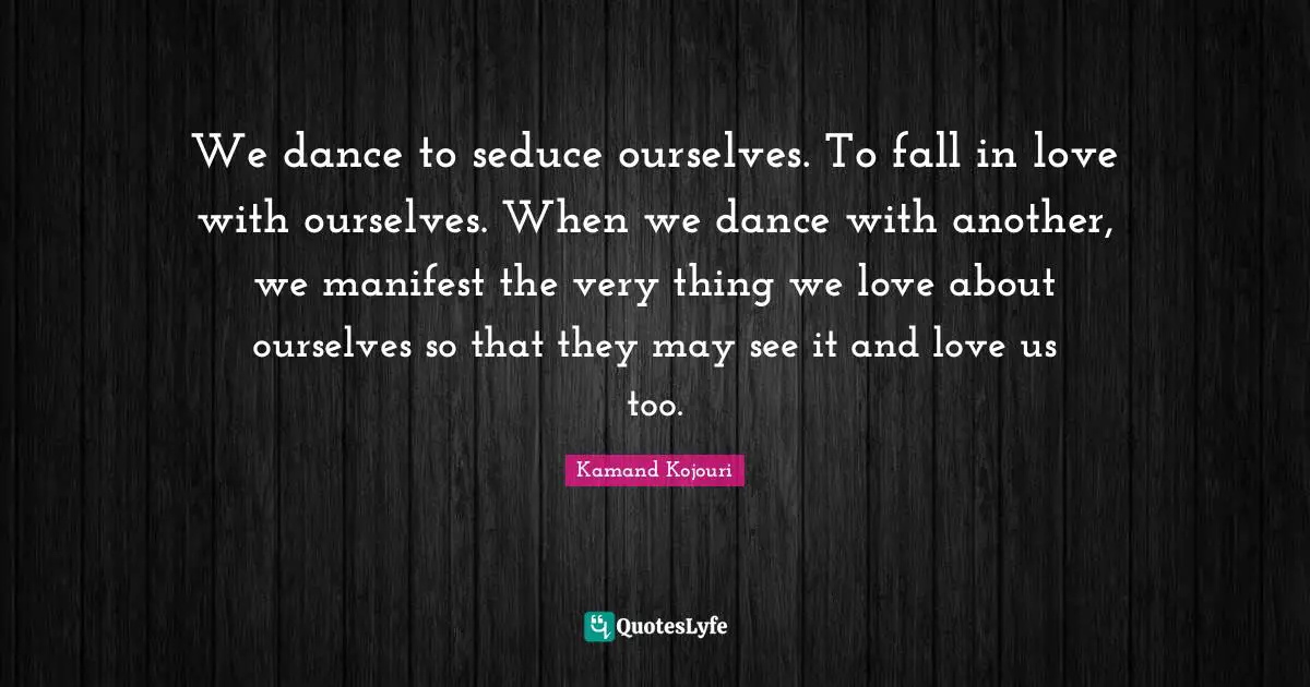 We dance to seduce ourselves. To fall in love with ourselves. When we dance with another, we manifest the very thing we love about ourselves so that they may see it and love us too.