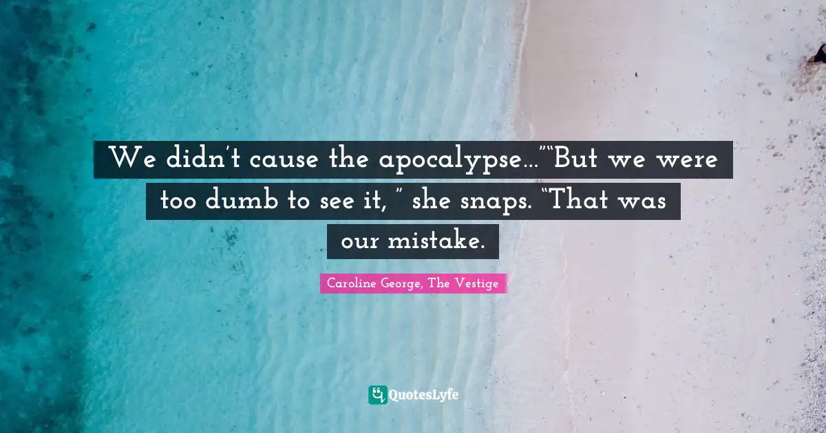We didn’t cause the apocalypse…”“But we were too dumb to see it, ” she snaps. “That was our mistake.