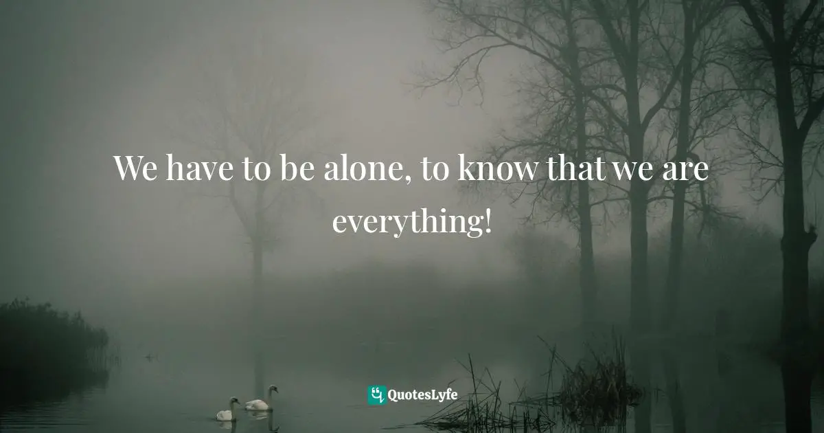 We have to be alone, to know that we are everything!