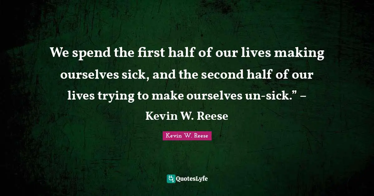 We spend the first half of our lives making ourselves sick, and the second half of our lives trying to make ourselves un-sick.” – Kevin W. Reese
