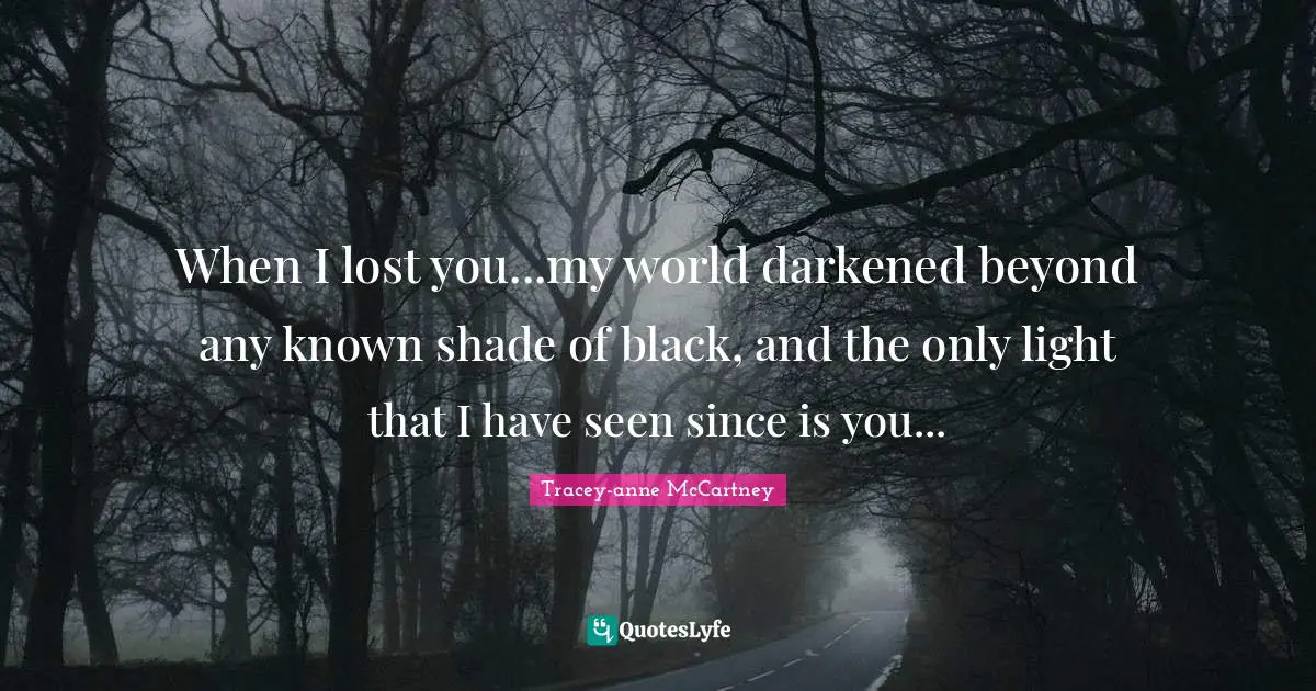 When I lost you...my world darkened beyond any known shade of black, and the only light that I have seen since is you...