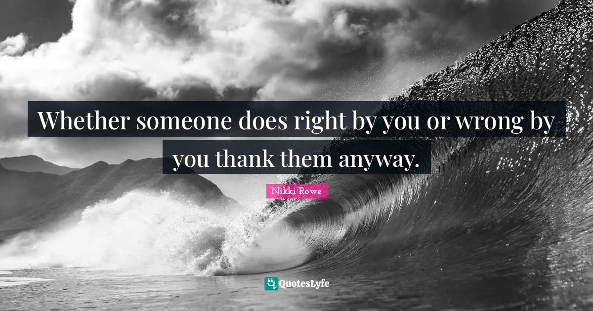 Whether someone does right by you or wrong by you thank them anyway.