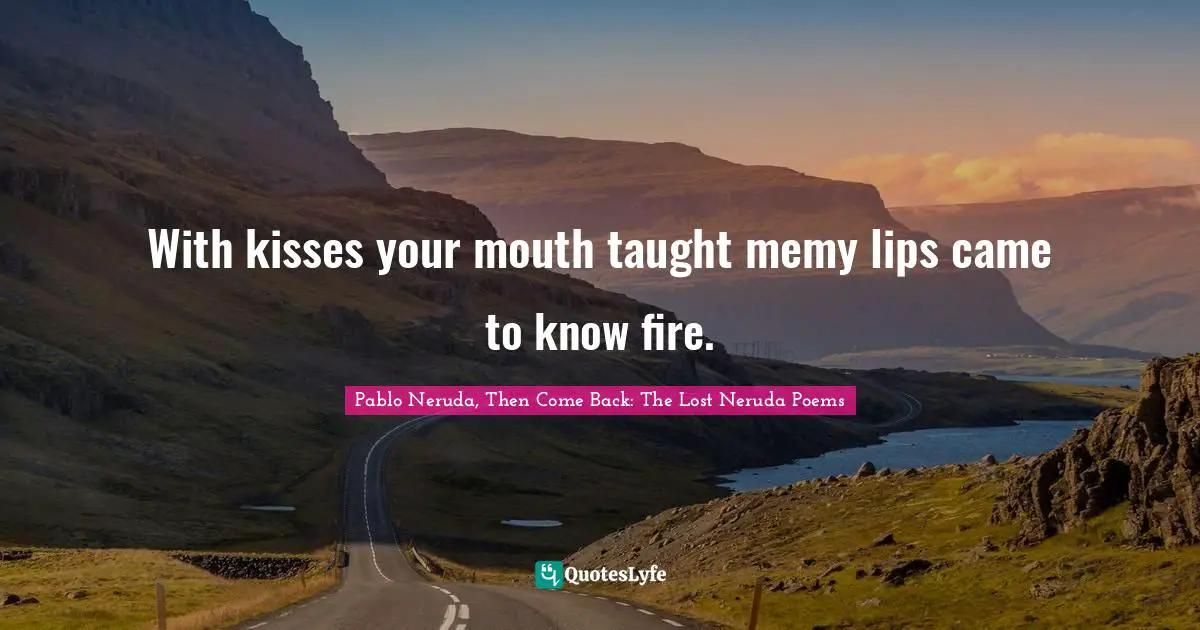 With kisses your mouth taught memy lips came to know fire.