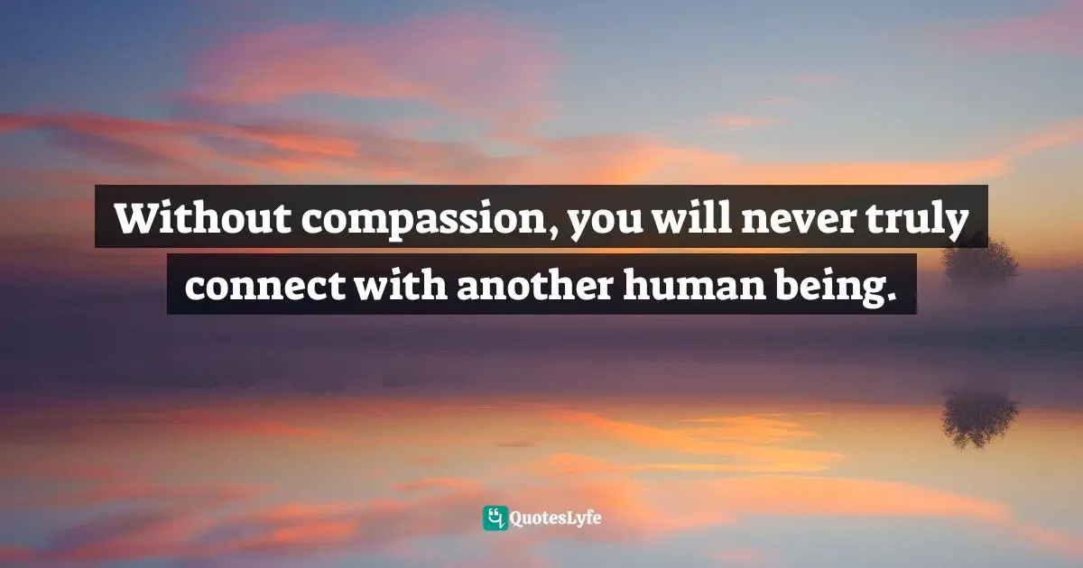 Without compassion, you will never truly connect with another human being.