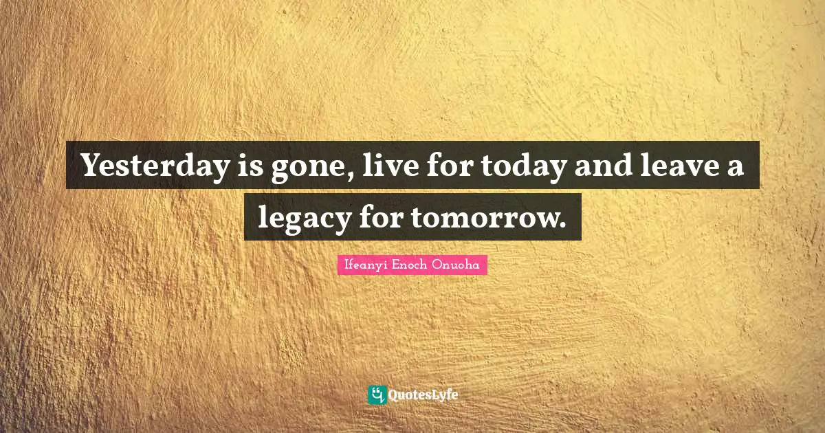 Yesterday is gone, live for today and leave a legacy for tomorrow.