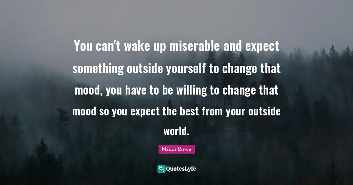 You can't wake up miserable and expect something outside yourself to change that mood, you have to be willing to change that mood so you expect the best from your outside world.