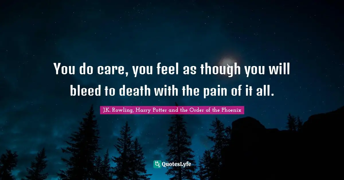You do care, you feel as though you will bleed to death with the pain of it all.