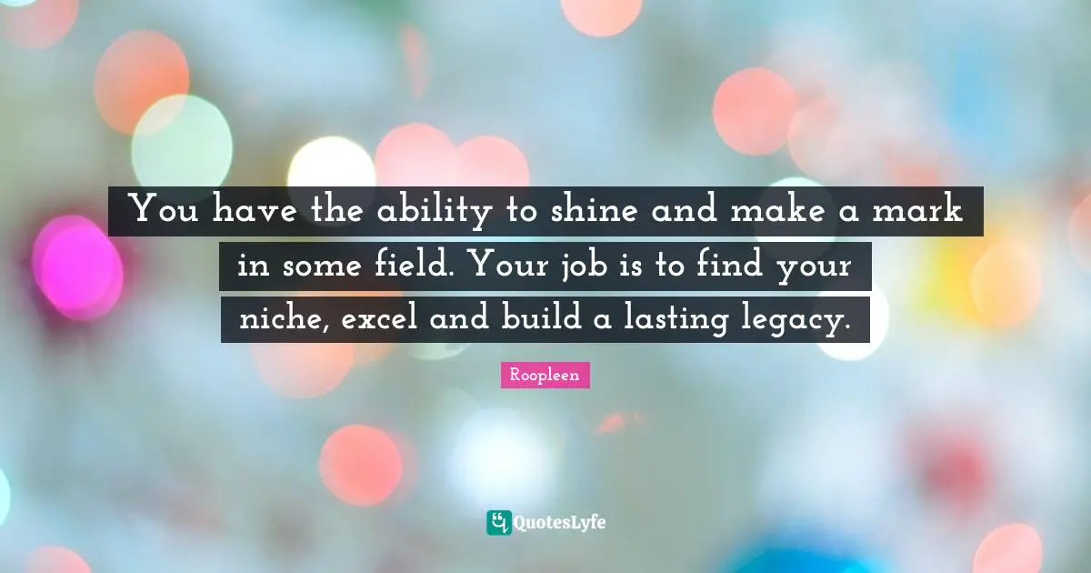 You have the ability to shine and make a mark in some field. Your job is to find your niche, excel and build a lasting legacy.