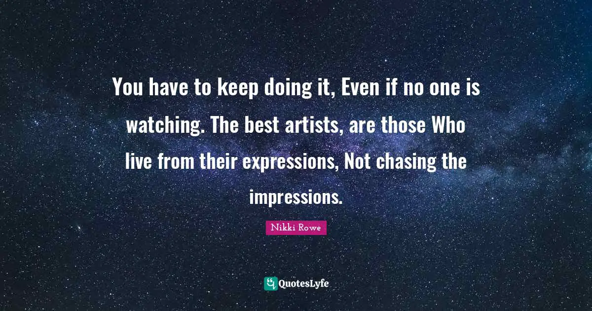 You have to keep doing it, Even if no one is watching. The best artists, are those Who live from their expressions, Not chasing the impressions.