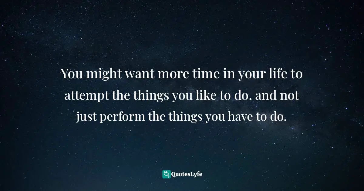 You might want more time in your life to attempt the things you like to do, and not just perform the things you have to do.