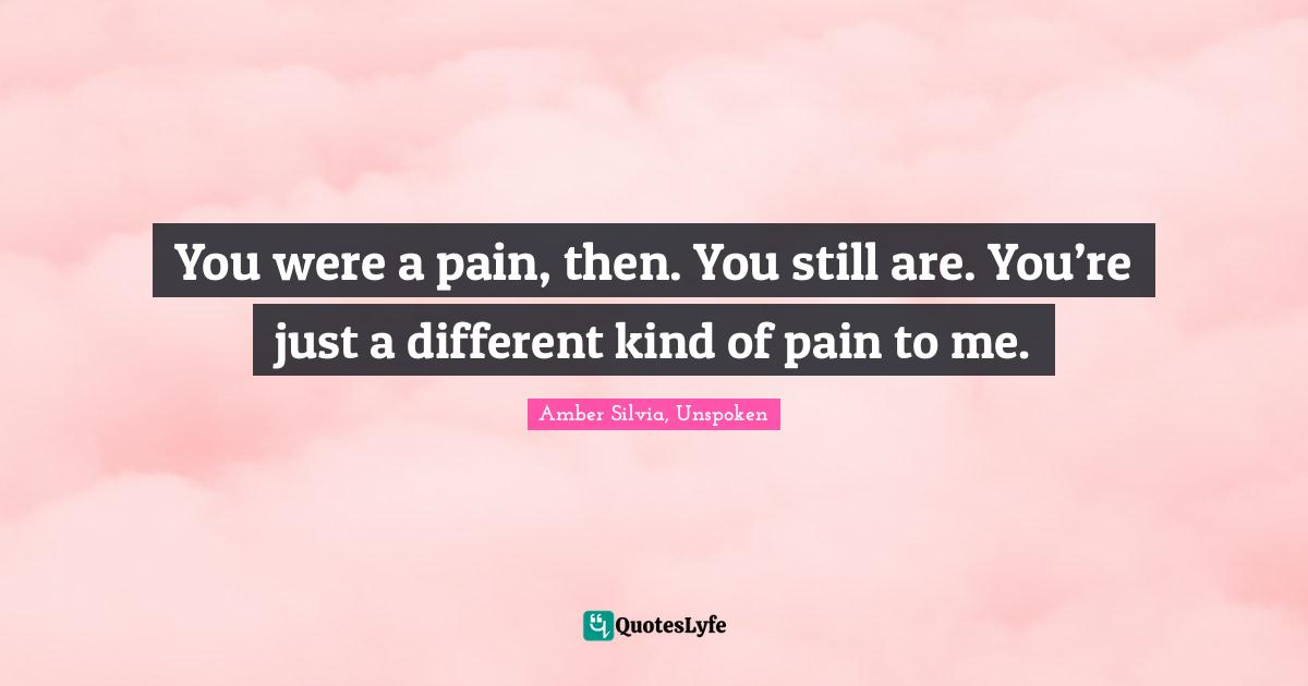 You were a pain, then. You still are. You’re just a different kind of pain to me.