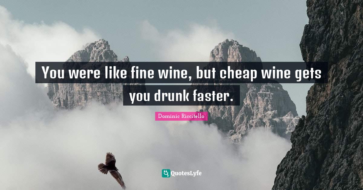 You were like fine wine, but cheap wine gets you drunk faster.... Quote