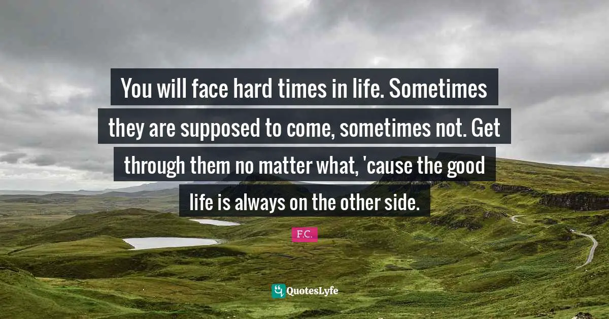 F.C. Quotes: You will face hard times in life. Sometimes they are supposed to come, sometimes not. Get through them no matter what, 'cause the good life is always on the other side.