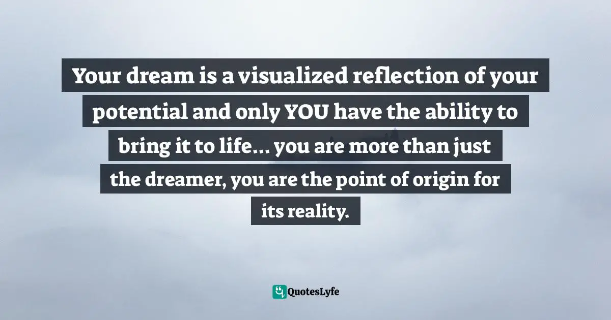 Your dream is a visualized reflection of your potential and only YOU have the ability to bring it to life... you are more than just the dreamer, you are the point of origin for its reality.