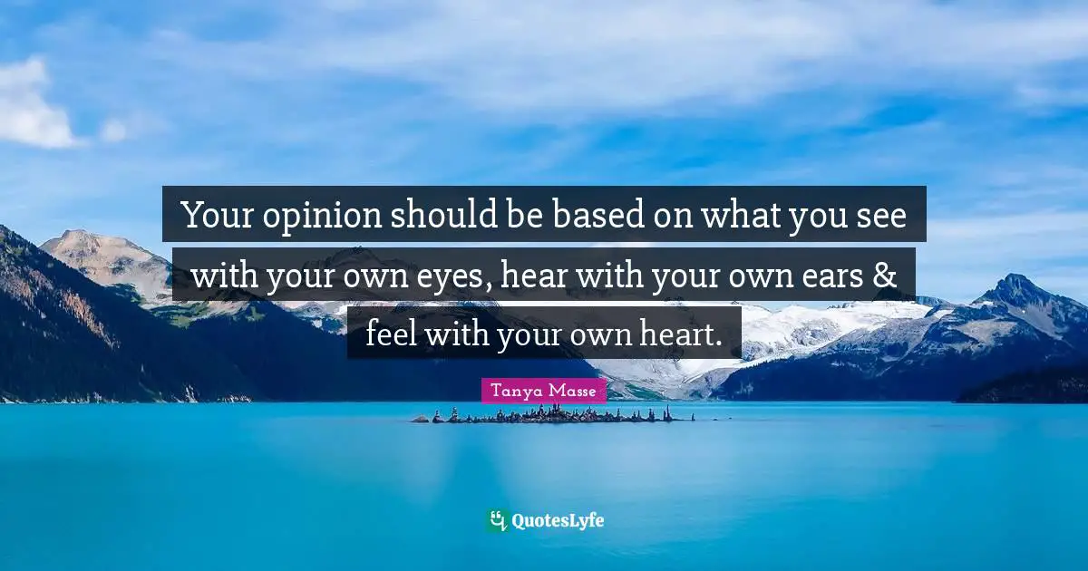 Your opinion should be based on what you see with your own eyes, hear with your own ears & feel with your own heart.