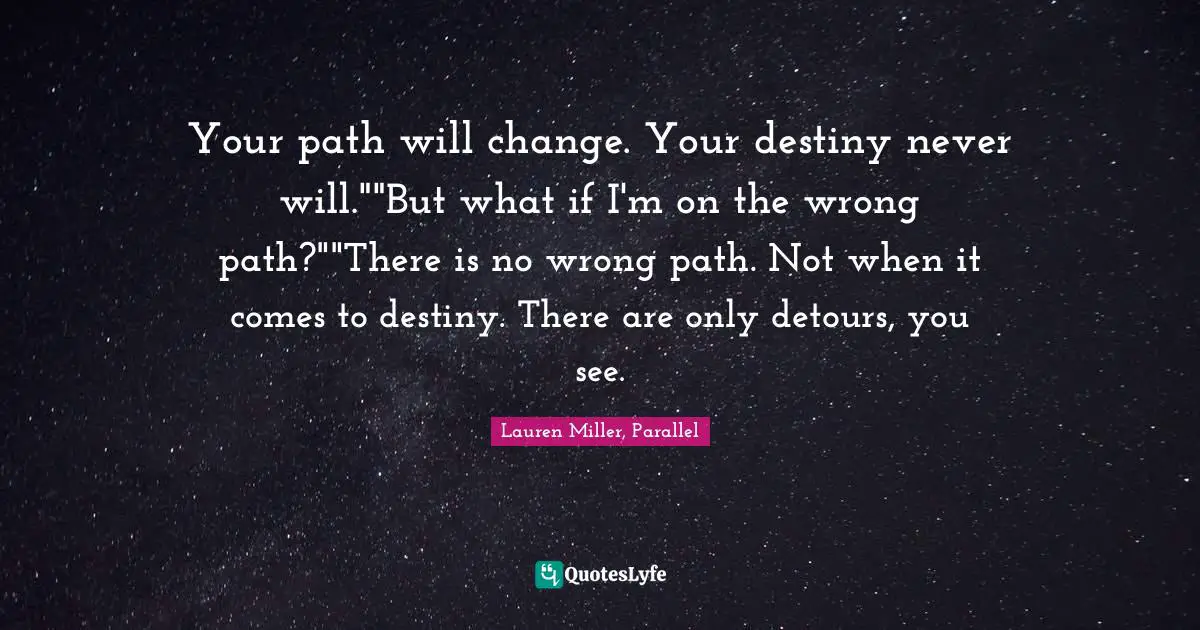Your path will change. Your destiny never will.""But what if I'm on the wrong path?""There is no wrong path. Not when it comes to destiny. There are only detours, you see.