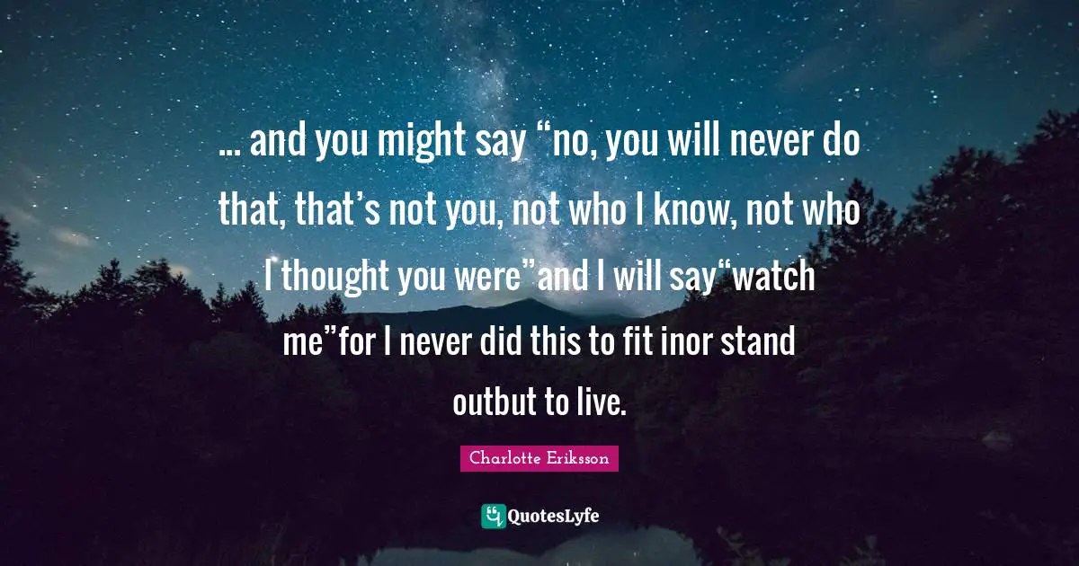 Charlotte Eriksson Quotes: ... and you might say “no, you will never do that, that’s not you, not who I know, not who I thought you were”and I will say“watch me”for I never did this to fit inor stand outbut to live.