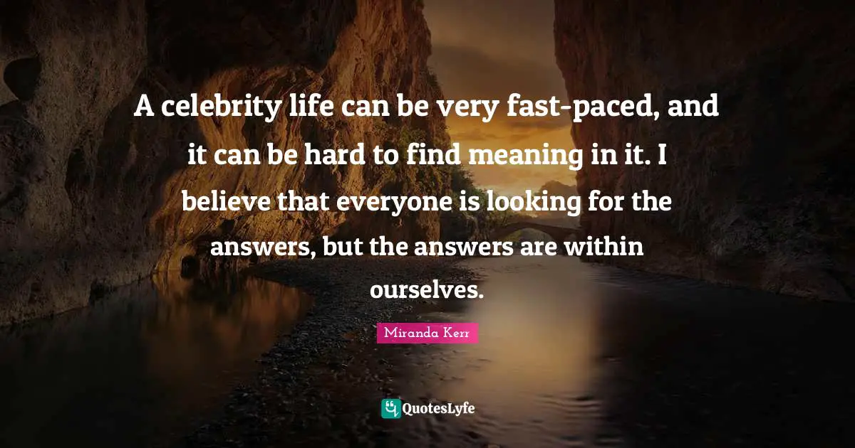 A celebrity life can be very fast-paced, and it can be hard to find meaning in it. I believe that everyone is looking for the answers, but the answers are within ourselves.
