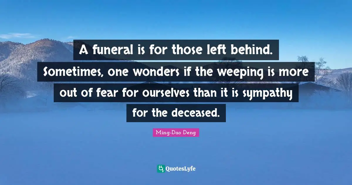 A funeral is for those left behind. Sometimes, one wonders if the weeping is more out of fear for ourselves than it is sympathy for the deceased.