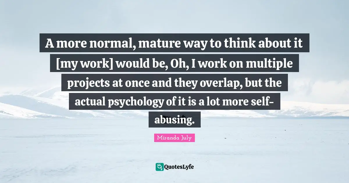 A more normal, mature way to think about it [my work] would be, Oh, I work on multiple projects at once and they overlap, but the actual psychology of it is a lot more self-abusing.