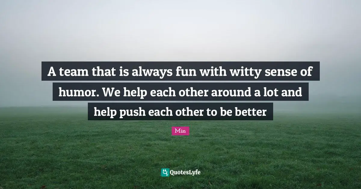 Min Quotes: "A team that is always fun with witty sense of humor. We help each other around a lot and help push each other to be better"