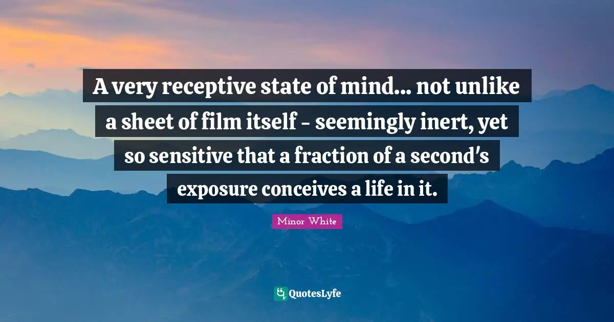 A very receptive state of mind... not unlike a sheet of film itself - seemingly inert, yet so sensitive that a fraction of a second's exposure conceives a life in it.