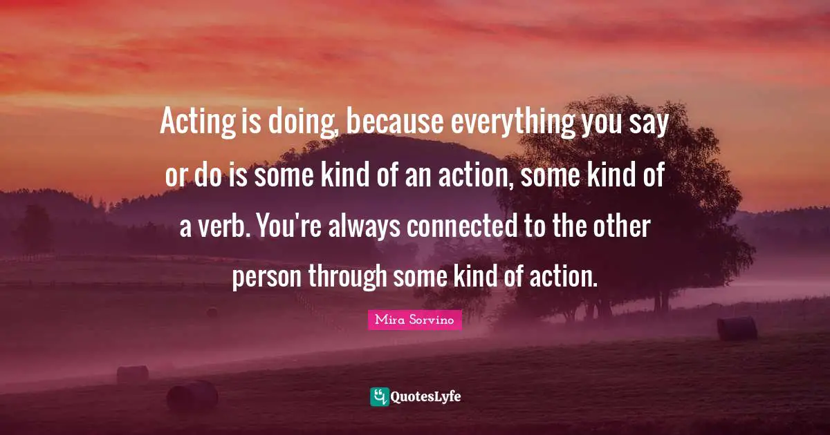 Mira Sorvino Quotes: "Acting is doing, because everything you say or do is some kind of an action, some kind of a verb. You're always connected to the other person through some kind of action."