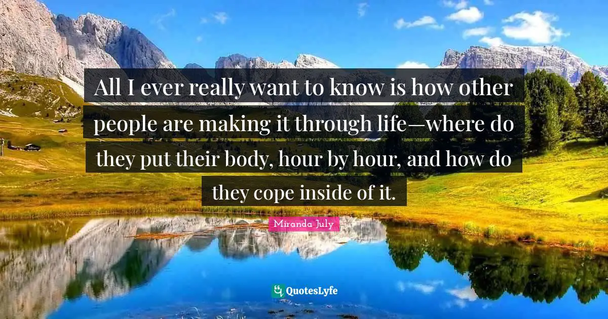 All I ever really want to know is how other people are making it through life—where do they put their body, hour by hour, and how do they cope inside of it.