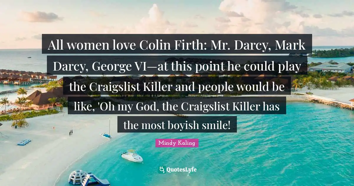 All women love Colin Firth: Mr. Darcy, Mark Darcy, George VI—at this point he could play the Craigslist Killer and people would be like, 'Oh my God, the Craigslist Killer has the most boyish smile!