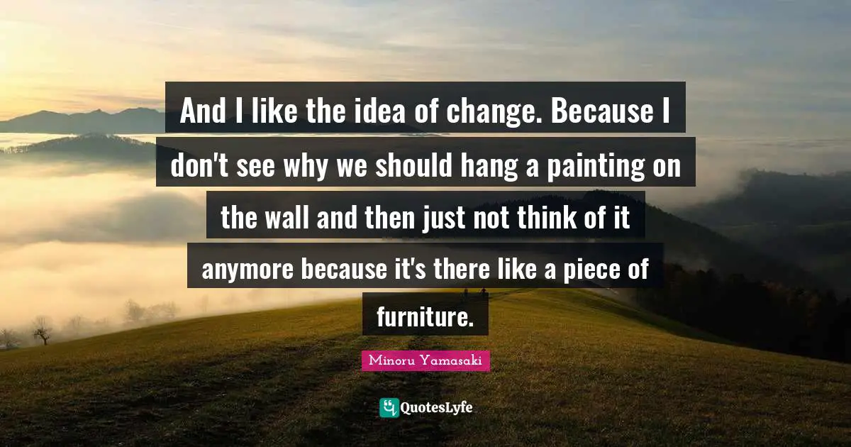 And I like the idea of change. Because I don't see why we should hang a painting on the wall and then just not think of it anymore because it's there like a piece of furniture.