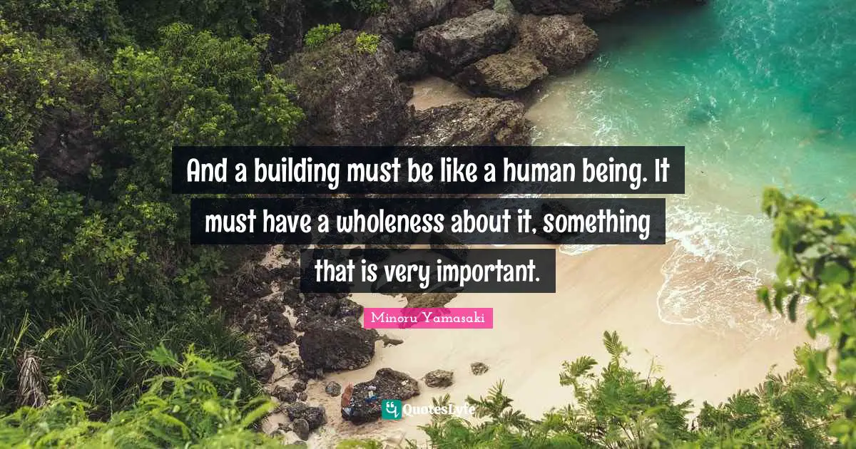 And a building must be like a human being. It must have a wholeness about it, something that is very important.