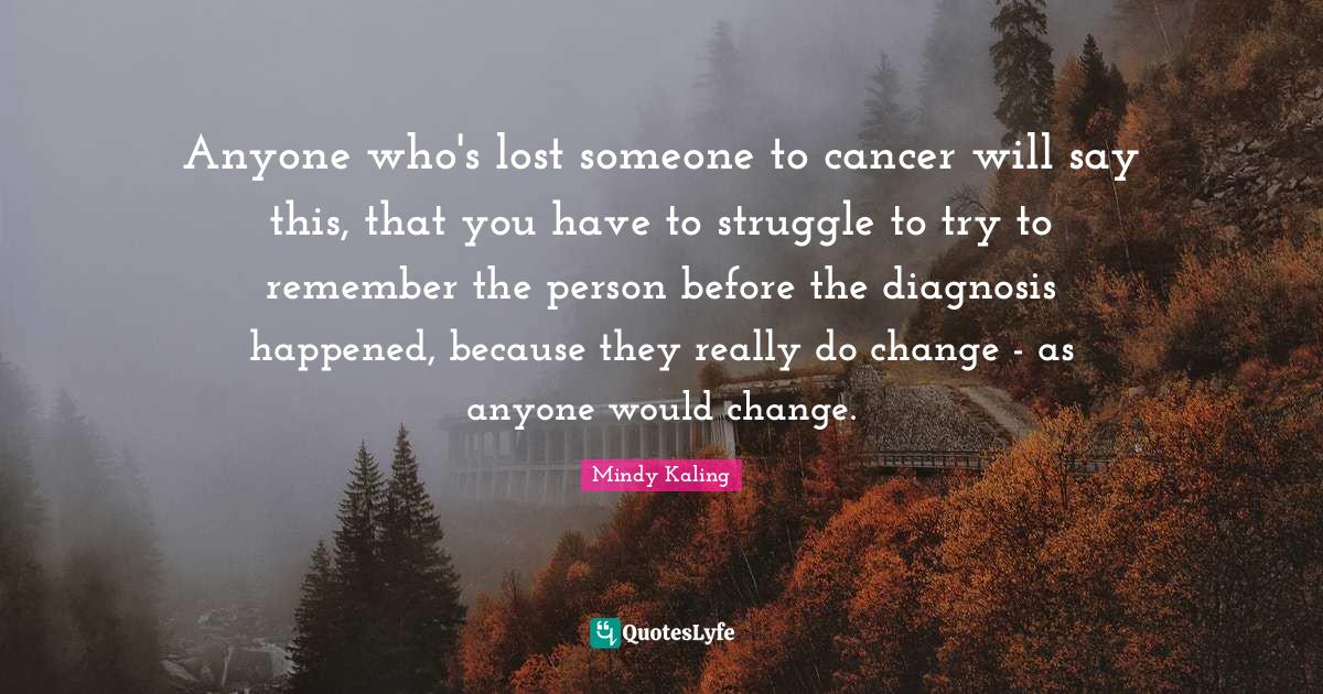 Anyone who's lost someone to cancer will say this, that you have to struggle to try to remember the person before the diagnosis happened, because they really do change - as anyone would change.