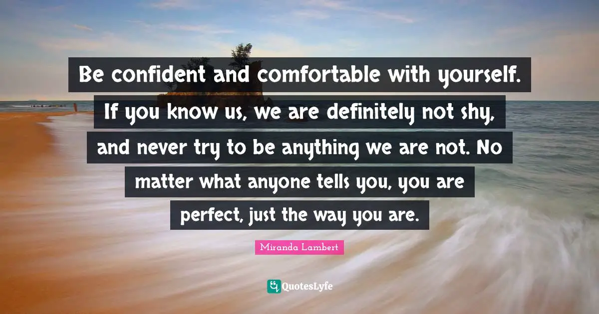Miranda Lambert Quotes: "Be confident and comfortable with yourself. If you know us, we are definitely not shy, and never try to be anything we are not. No matter what anyone tells you, you are perfect, just the way you are."