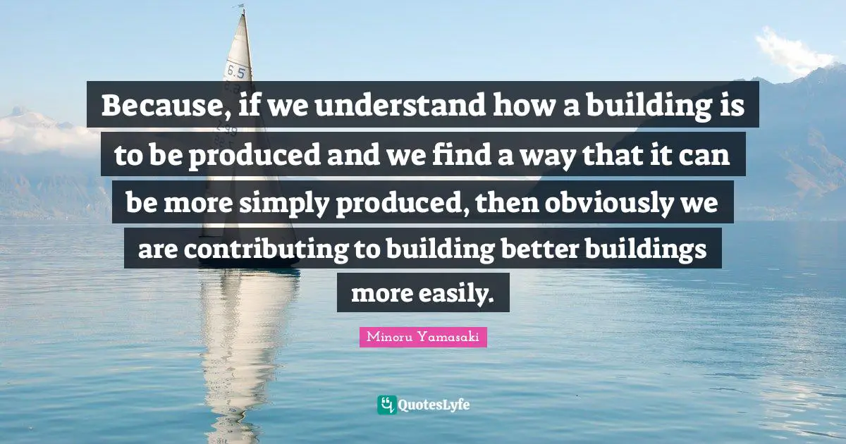 Because, if we understand how a building is to be produced and we find a way that it can be more simply produced, then obviously we are contributing to building better buildings more easily.