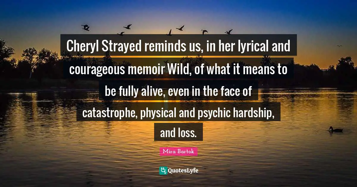 Cheryl Strayed reminds us, in her lyrical and courageous memoir Wild, of what it means to be fully alive, even in the face of catastrophe, physical and psychic hardship, and loss.