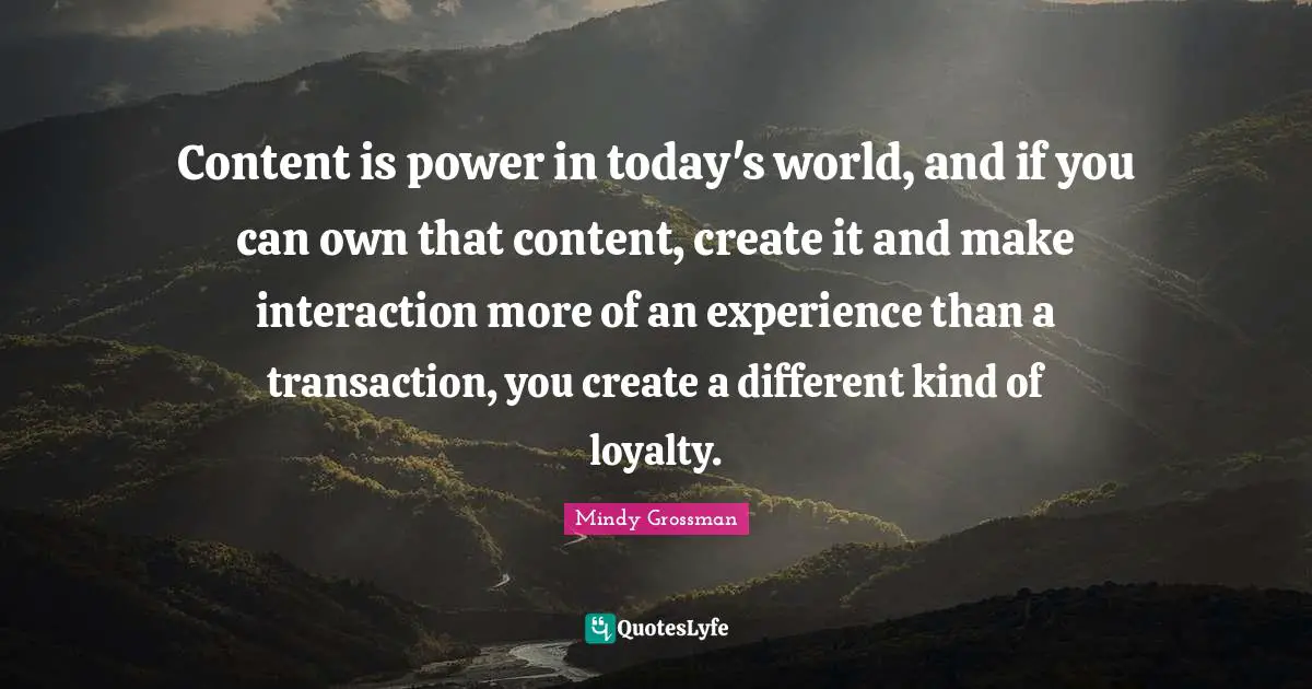 Content is power in today's world, and if you can own that content, create it and make interaction more of an experience than a transaction, you create a different kind of loyalty.