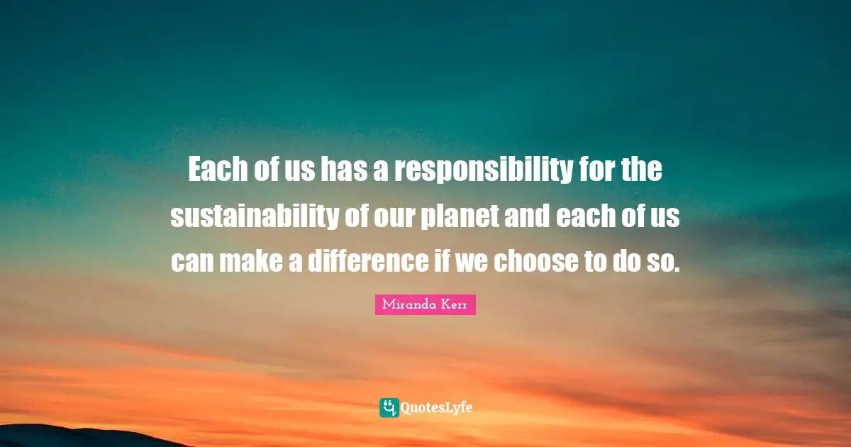 Each of us has a responsibility for the sustainability of our planet and each of us can make a difference if we choose to do so.