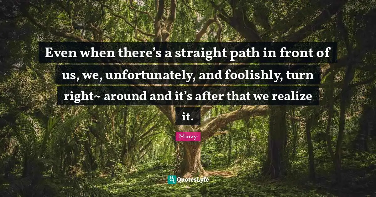 Even when there’s a straight path in front of us, we, unfortunately, and foolishly, turn right~ around and it’s after that we realize it.