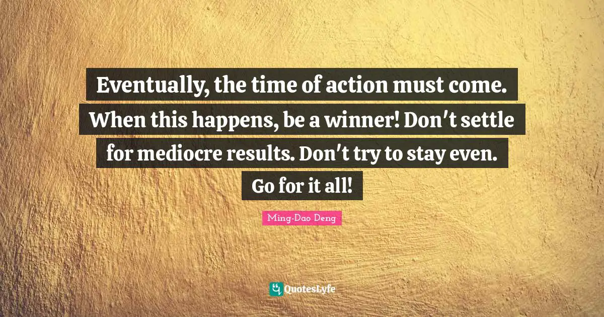 Eventually, the time of action must come. When this happens, be a winner! Don't settle for mediocre results. Don't try to stay even. Go for it all!