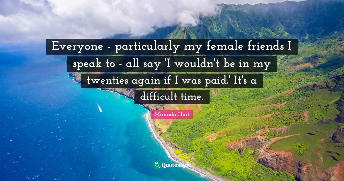Everyone - particularly my female friends I speak to - all say 'I wouldn't be in my twenties again if I was paid.' It's a difficult time.