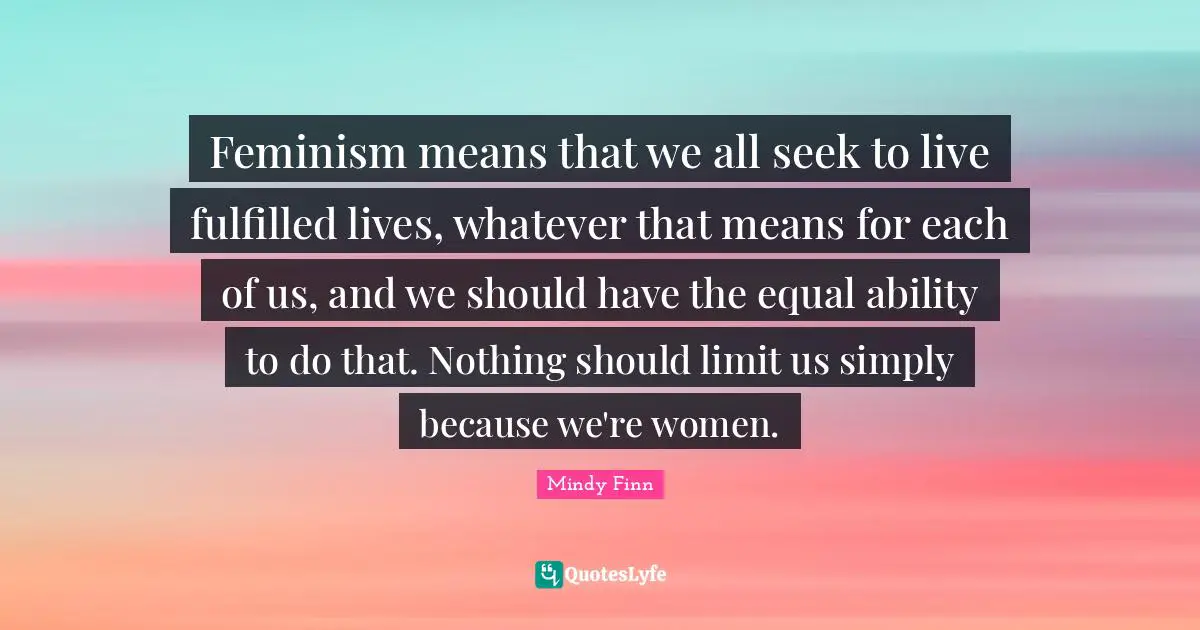 Feminism means that we all seek to live fulfilled lives, whatever that means for each of us, and we should have the equal ability to do that. Nothing should limit us simply because we're women.