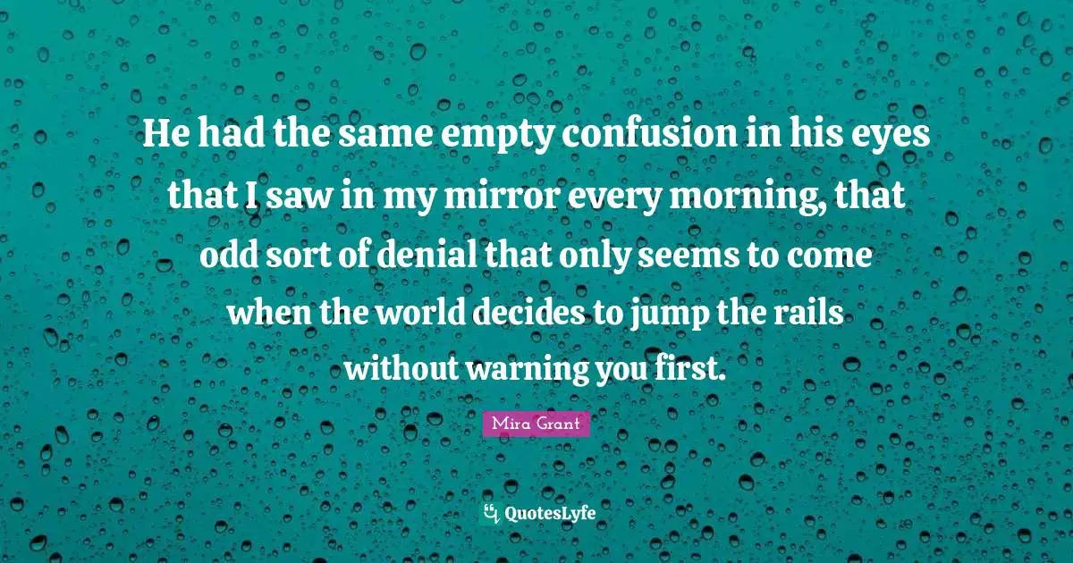He had the same empty confusion in his eyes that I saw in my mirror every morning, that odd sort of denial that only seems to come when the world decides to jump the rails without warning you first.