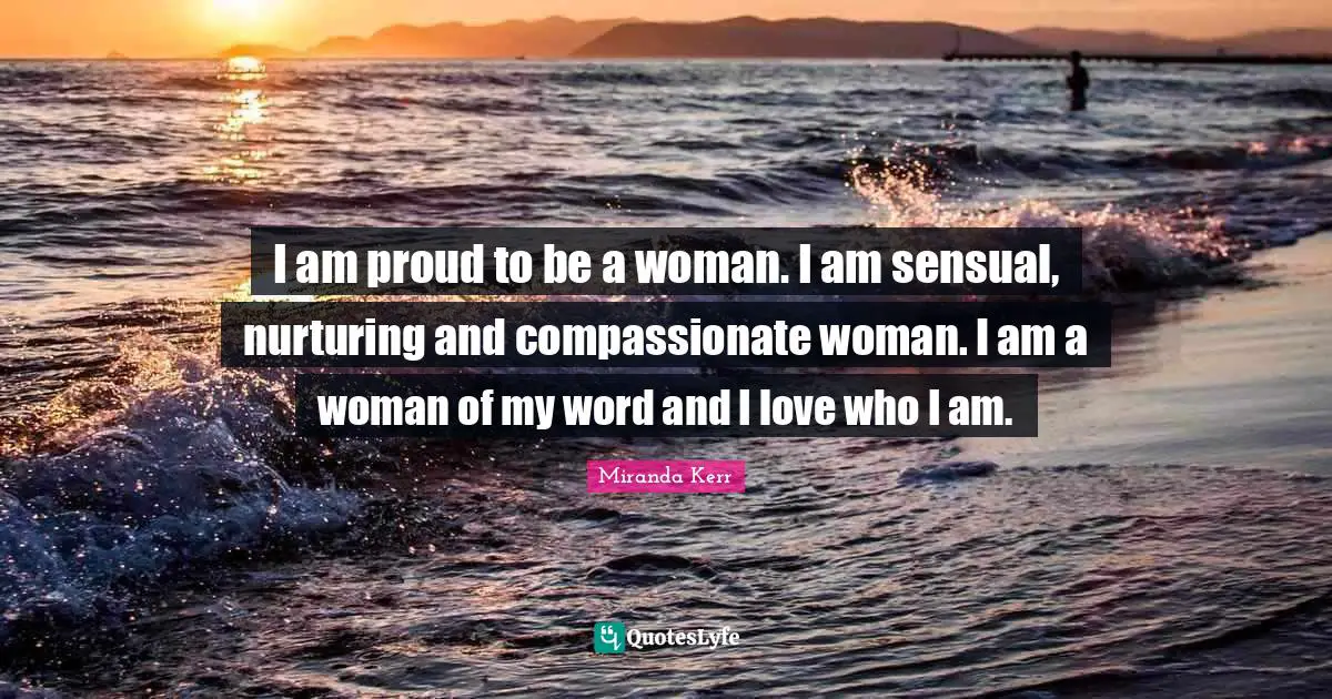 I am proud to be a woman. I am sensual, nurturing and compassionate woman. I am a woman of my word and I love who I am.