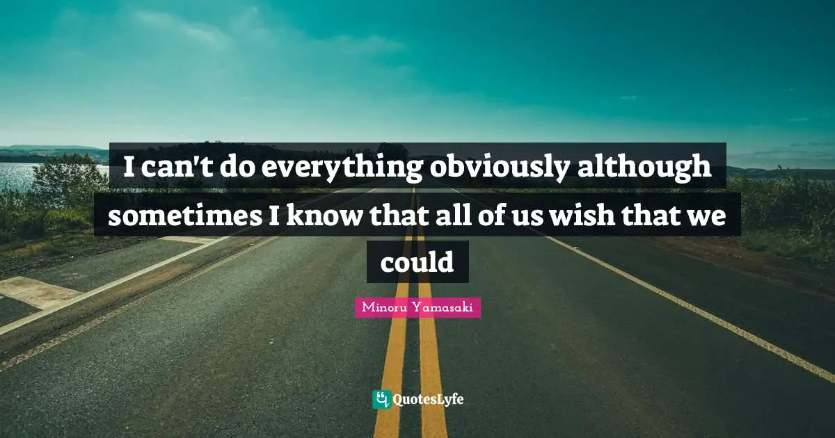 I can't do everything obviously although sometimes I know that all of us wish that we could