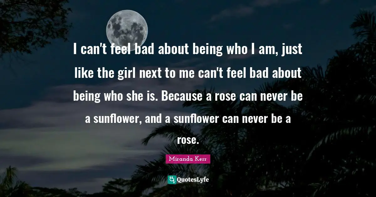 Rose Quotes: "I can't feel bad about being who I am, just like the girl next to me can't feel bad about being who she is. Because a rose can never be a sunflower, and a sunflower can never be a rose."