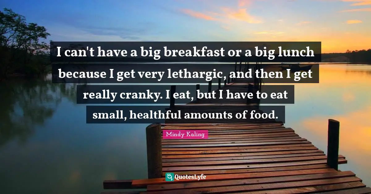 I can't have a big breakfast or a big lunch because I get very lethargic, and then I get really cranky. I eat, but I have to eat small, healthful amounts of food.