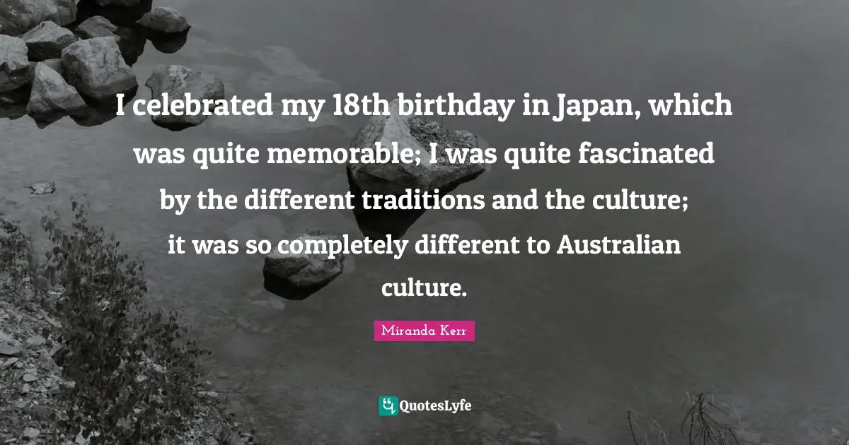 I celebrated my 18th birthday in Japan, which was quite memorable; I was quite fascinated by the different traditions and the culture; it was so completely different to Australian culture.