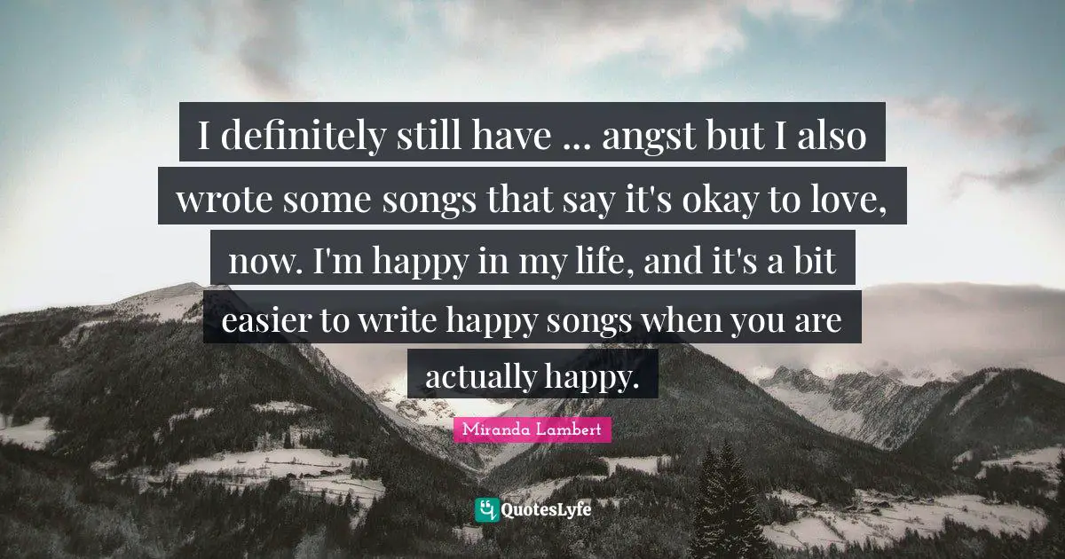Miranda Lambert Quotes: "I definitely still have ... angst but I also wrote some songs that say it's okay to love, now. I'm happy in my life, and it's a bit easier to write happy songs when you are actually happy."