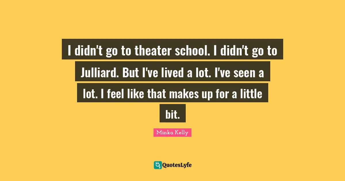 I didn't go to theater school. I didn't go to Julliard. But I've lived a lot. I've seen a lot. I feel like that makes up for a little bit.